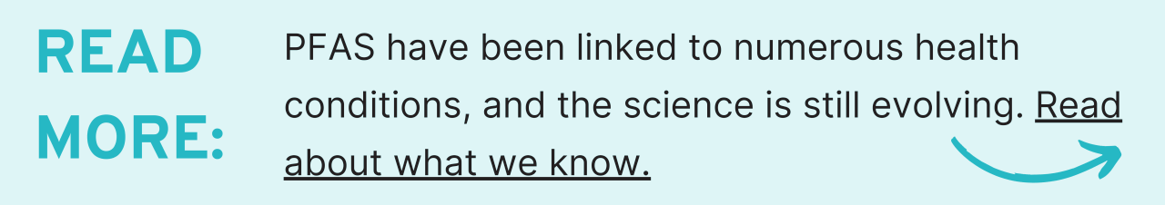 Read more: PFAS have been linked to numerous health conditions, and the science is still evolving. Read about what we know.